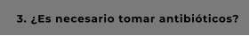 3. ¿Es necesario tomar antibióticos?
