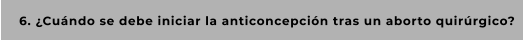6. ¿Cuándo se debe iniciar la anticoncepción tras un aborto quirúrgico?
