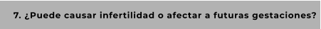 7. ¿Puede causar infertilidad o afectar a futuras gestaciones?