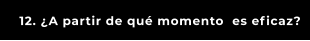 12. ¿A partir de qué momento  es eficaz?