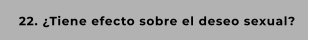 22. ¿Tiene efecto sobre el deseo sexual?