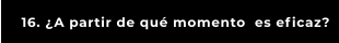 16. ¿A partir de qué momento  es eficaz?