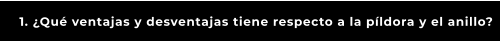 1. ¿Qué ventajas y desventajas tiene respecto a la píldora y el anillo?