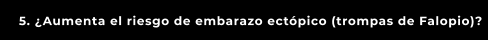 5. ¿Aumenta el riesgo de embarazo ectópico (trompas de Falopio)?