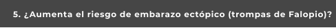 5. ¿Aumenta el riesgo de embarazo ectópico (trompas de Falopio)?