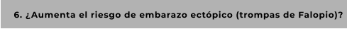 6. ¿Aumenta el riesgo de embarazo ectópico (trompas de Falopio)?