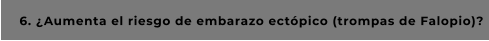 6. ¿Aumenta el riesgo de embarazo ectópico (trompas de Falopio)?