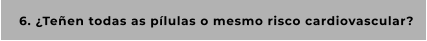 6. ¿Teñen todas as pílulas o mesmo risco cardiovascular?