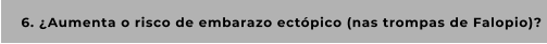 6. ¿Aumenta o risco de embarazo ectópico (nas trompas de Falopio)?