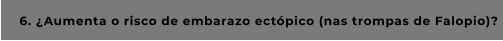 6. ¿Aumenta o risco de embarazo ectópico (nas trompas de Falopio)?